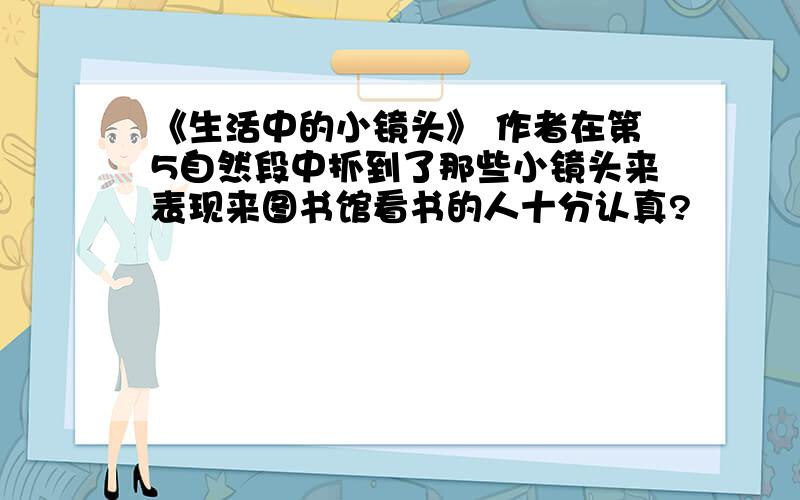 《生活中的小镜头》 作者在第5自然段中抓到了那些小镜头来表现来图书馆看书的人十分认真?