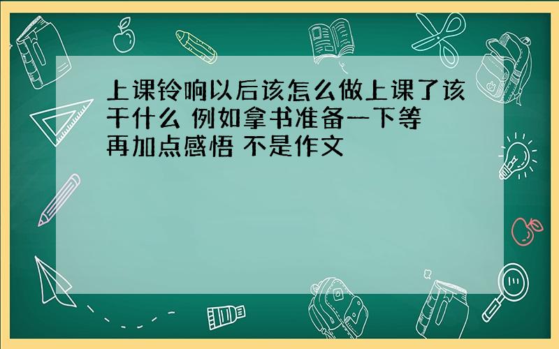 上课铃响以后该怎么做上课了该干什么 例如拿书准备一下等 再加点感悟 不是作文