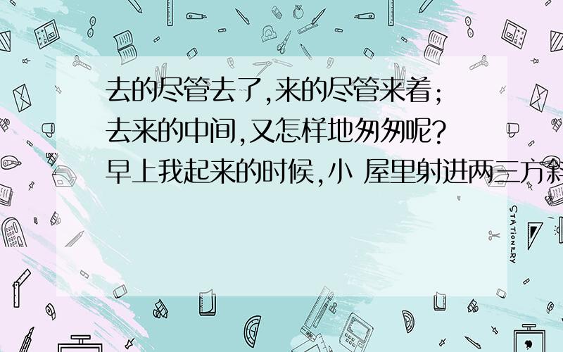 去的尽管去了,来的尽管来着；去来的中间,又怎样地匆匆呢?早上我起来的时候,小 屋里射进两三方斜斜的