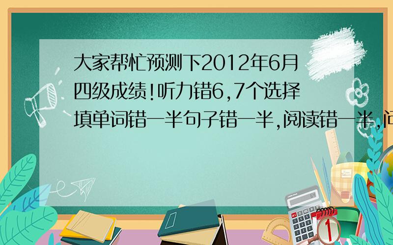 大家帮忙预测下2012年6月四级成绩!听力错6,7个选择填单词错一半句子错一半,阅读错一半,问答题错三个