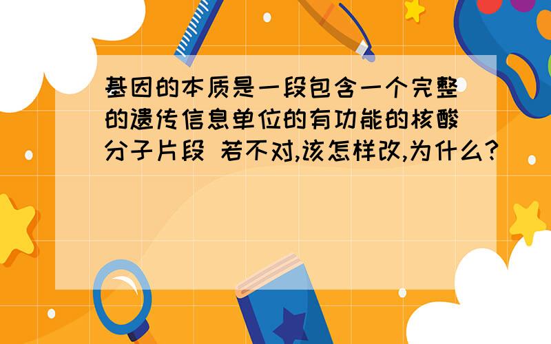 基因的本质是一段包含一个完整的遗传信息单位的有功能的核酸分子片段 若不对,该怎样改,为什么?