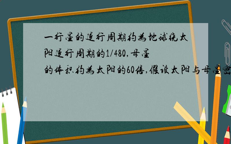 一行星的运行周期约为地球绕太阳运行周期的1/480,母星的体积约为太阳的60倍,假设太阳与母星密度相同,该