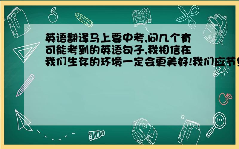 英语翻译马上要中考,问几个有可能考到的英语句子,我相信在我们生存的环境一定会更美好!我们应节约用纸.我们应该相信自己能行