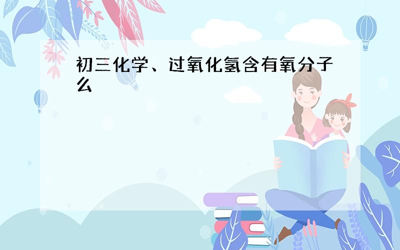 初三化学、过氧化氢含有氧分子么