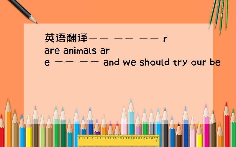 英语翻译—— —— —— rare animals are —— —— and we should try our be