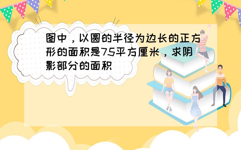 图中，以圆的半径为边长的正方形的面积是75平方厘米，求阴影部分的面积．