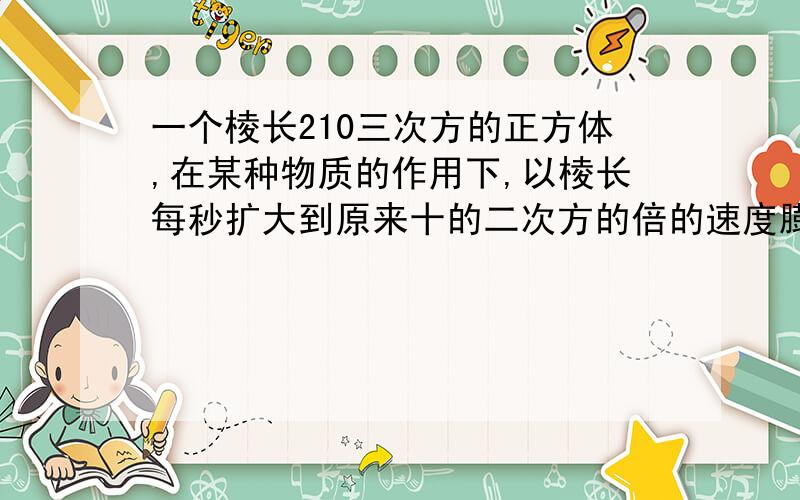 一个棱长210三次方的正方体,在某种物质的作用下,以棱长每秒扩大到原来十的二次方的倍的速度膨胀,求十秒后该正方体的体积