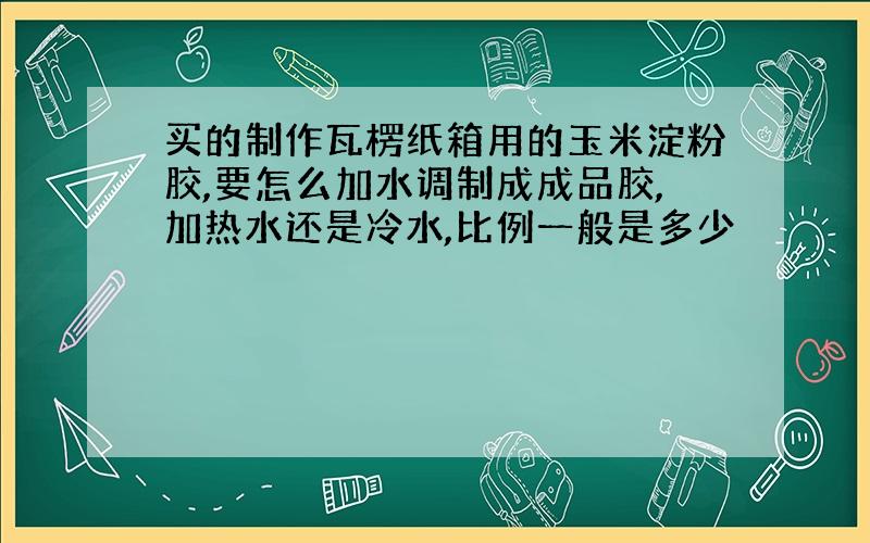 买的制作瓦楞纸箱用的玉米淀粉胶,要怎么加水调制成成品胶,加热水还是冷水,比例一般是多少