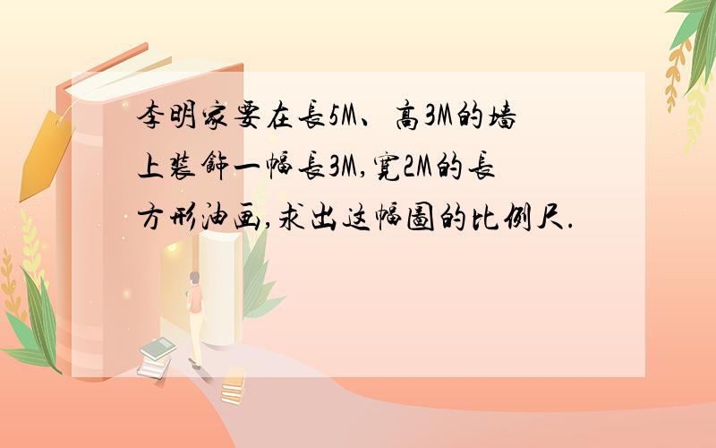 李明家要在长5M、高3M的墙上装饰一幅长3M,宽2M的长方形油画,求出这幅图的比例尺.