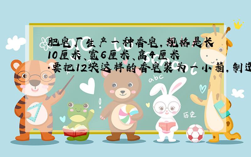 肥皂厂生产一种香皂,规格是长10厘米、宽6厘米、高4厘米.要把12块这样的香皂装为一小箱,制造小箱的材料尽可能最少.小箱