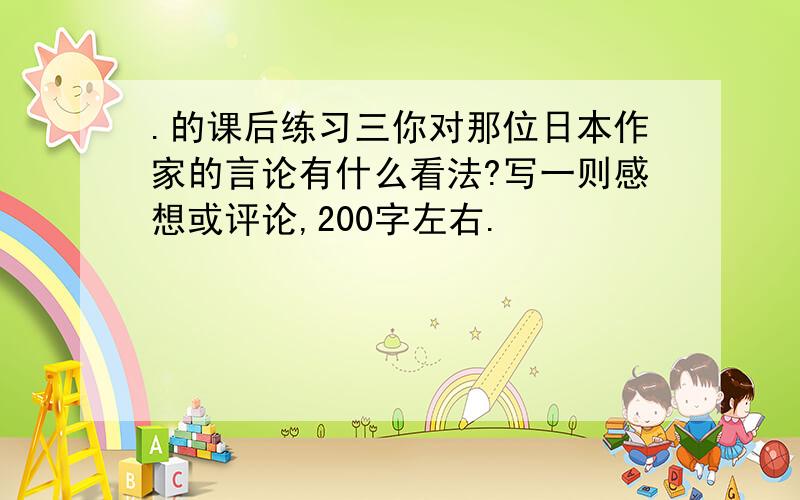 .的课后练习三你对那位日本作家的言论有什么看法?写一则感想或评论,200字左右.