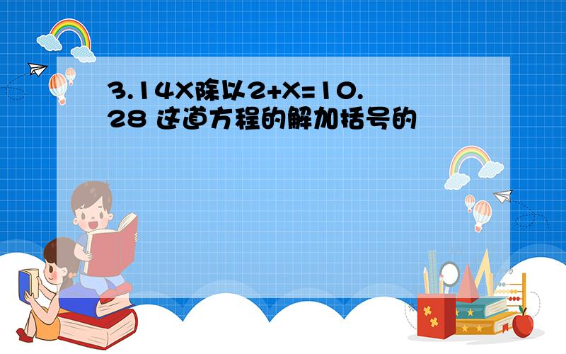 3.14X除以2+X=10.28 这道方程的解加括号的