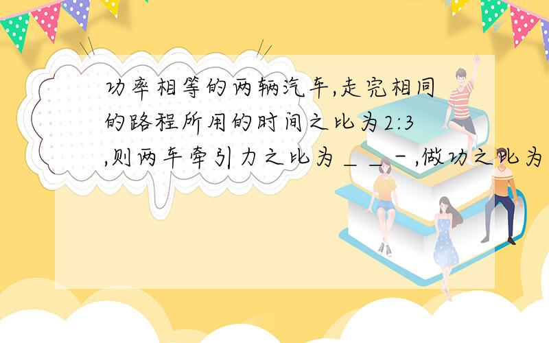 功率相等的两辆汽车,走完相同的路程所用的时间之比为2:3,则两车牵引力之比为＿＿－,做功之比为＿＿＿,若两车的功率之比为