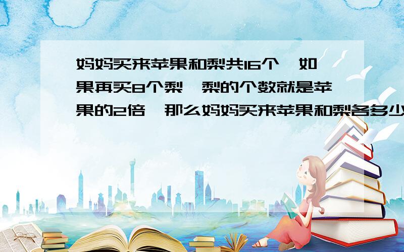 妈妈买来苹果和梨共16个,如果再买8个梨,梨的个数就是苹果的2倍,那么妈妈买来苹果和梨各多少个?