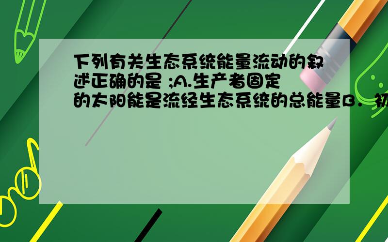 下列有关生态系统能量流动的叙述正确的是 ;A.生产者固定的太阳能是流经生态系统的总能量B．初级消费者