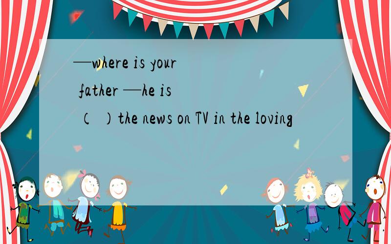 —where is your father —he is （ ）the news on TV in the loving