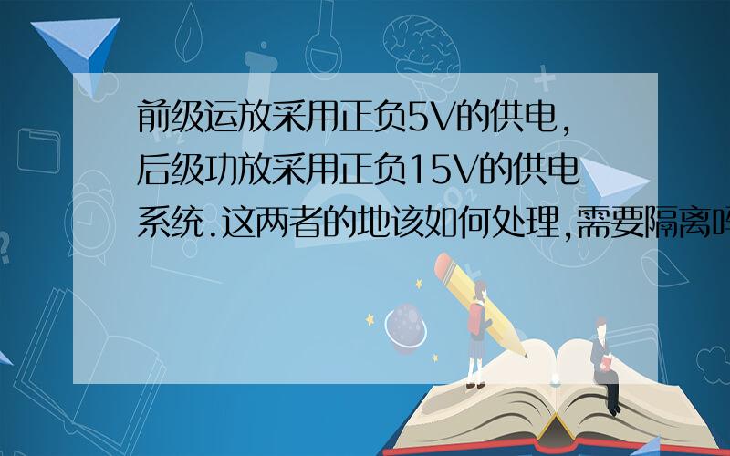 前级运放采用正负5V的供电,后级功放采用正负15V的供电系统.这两者的地该如何处理,需要隔离吗?