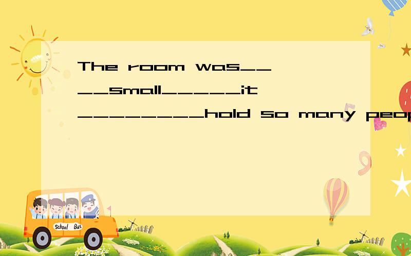 The room was____small_____it________hold so many people.(to