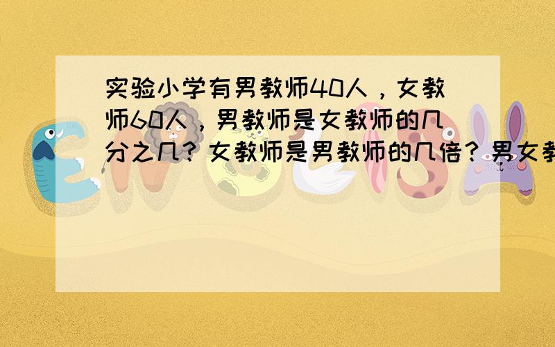 实验小学有男教师40人，女教师60人，男教师是女教师的几分之几？女教师是男教师的几倍？男女教师各占总数的几分之几？