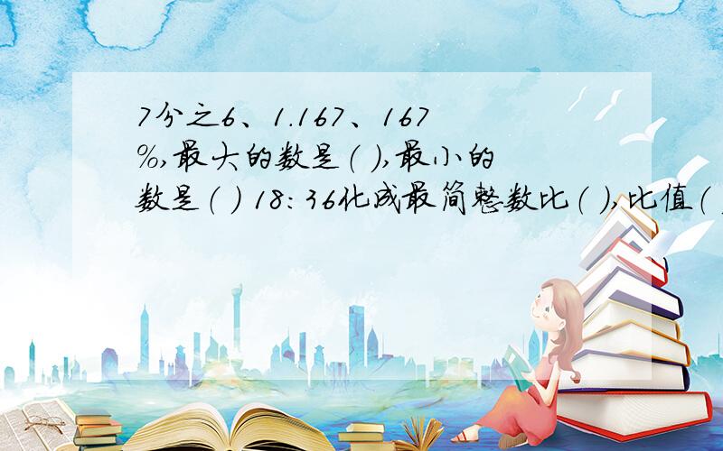 7分之6、1.167、167%,最大的数是（ ）,最小的数是（ ） 18:36化成最简整数比（ ）,比值（ ）