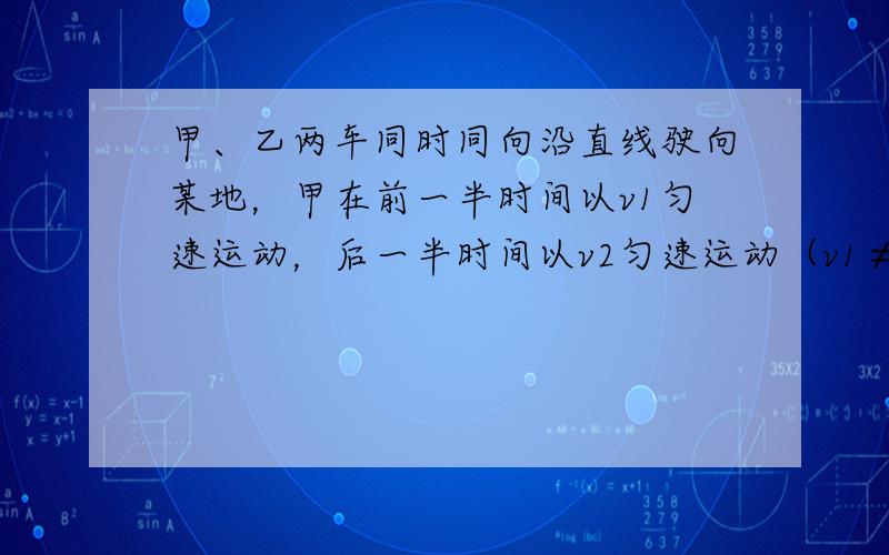 甲、乙两车同时同向沿直线驶向某地，甲在前一半时间以v1匀速运动，后一半时间以v2匀速运动（v1≠v2）.乙在前一半路程以