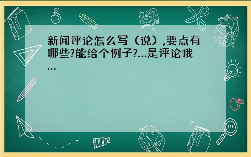 新闻评论怎么写（说）,要点有哪些?能给个例子?…是评论哦…