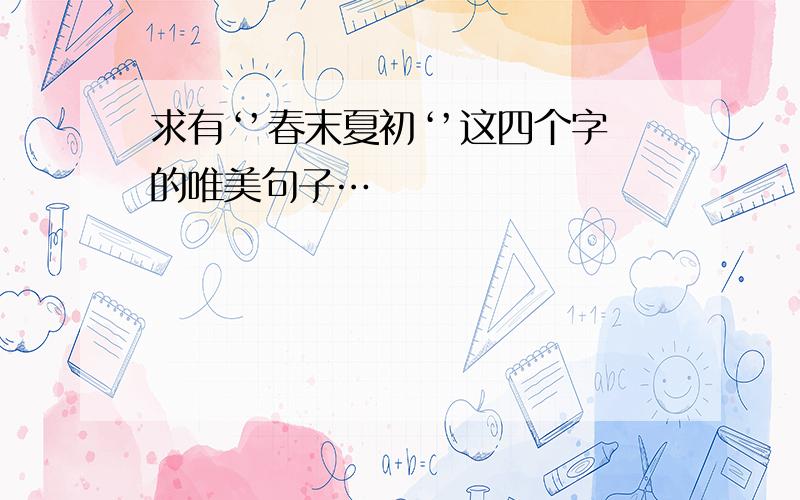 求有‘’春末夏初‘’这四个字的唯美句子…