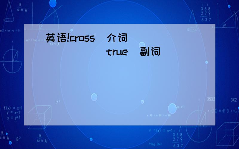 英语!cross（介词）_______ true（副词）_________