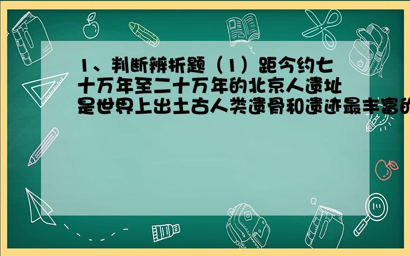 1、判断辨析题（1）距今约七十万年至二十万年的北京人遗址是世界上出土古人类遗骨和遗迹最丰富的遗址.（）改正：（2）山顶洞