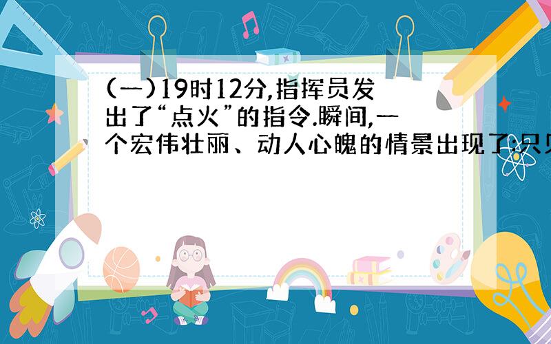 (一)19时12分,指挥员发出了“点火”的指令.瞬间,一个宏伟壮丽、动人心魄的情景出现了:只见载着卫星的巨型火箭,发出巨