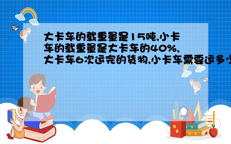 大卡车的载重量是15吨,小卡车的载重量是大卡车的40%,大卡车6次运完的货物,小卡车需要运多少次呢?