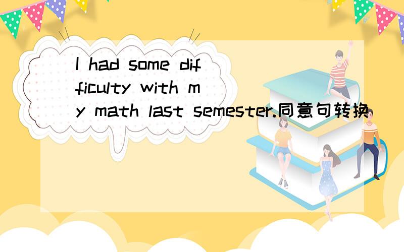 I had some difficulty with my math last semester.同意句转换