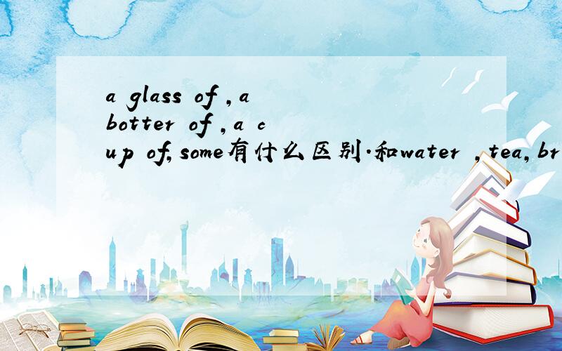 a glass of ,a botter of ,a cup of,some有什么区别.和water ,tea,brea