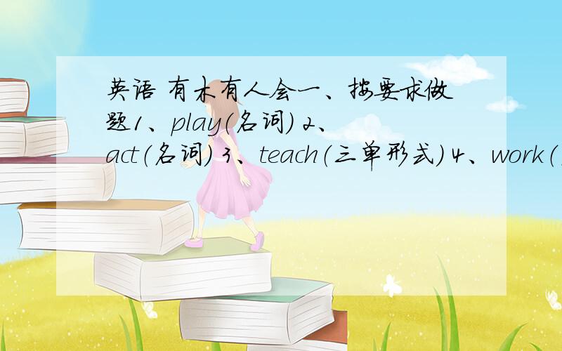 英语 有木有人会一、按要求做题1、play（名词） 2、act（名词） 3、teach（三单形式） 4、work（名词）