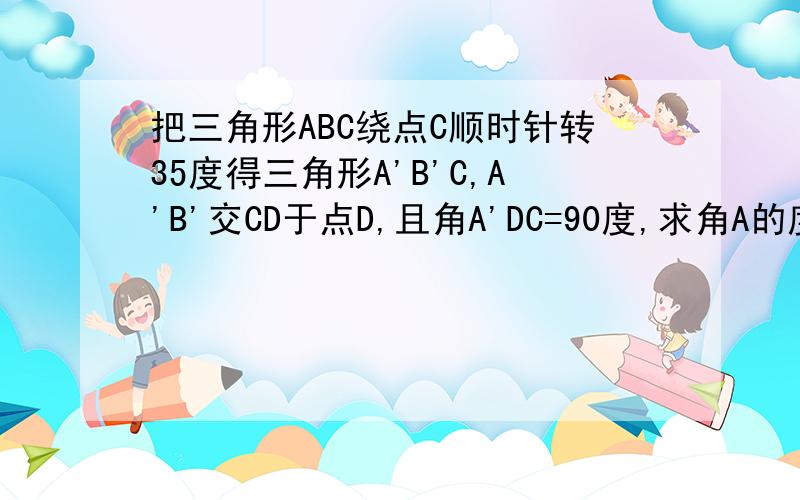 把三角形ABC绕点C顺时针转35度得三角形A'B'C,A'B'交CD于点D,且角A'DC=90度,求角A的度数