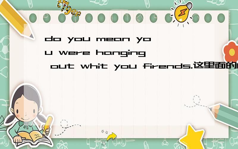 do you mean you were hanging out whit you firends.这里面的hang是什