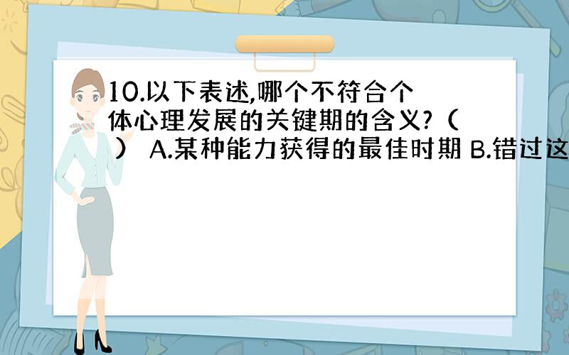 10.以下表述,哪个不符合个体心理发展的关键期的含义?（ ） A.某种能力获得的最佳时期 B.错过这个时期,