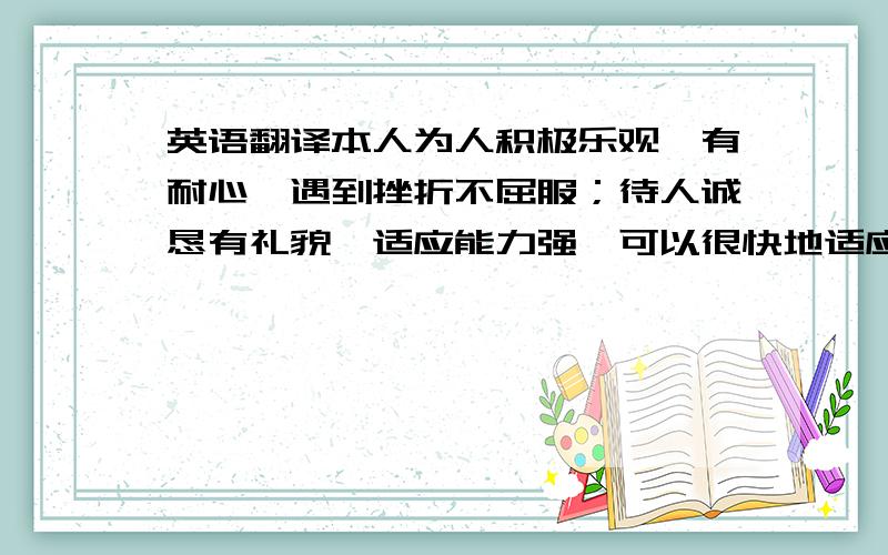 英语翻译本人为人积极乐观、有耐心,遇到挫折不屈服；待人诚恳有礼貌,适应能力强,可以很快地适应新的工作环境.对待事情有较强