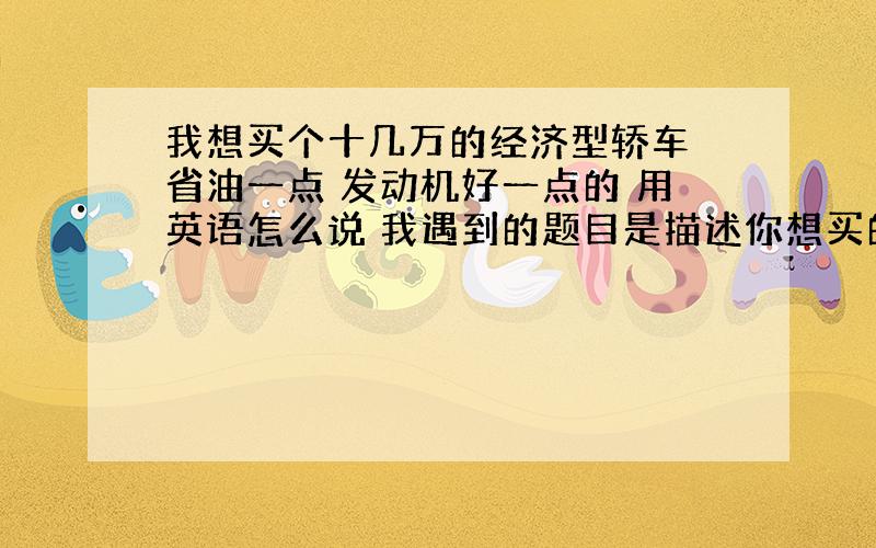 我想买个十几万的经济型轿车 省油一点 发动机好一点的 用英语怎么说 我遇到的题目是描述你想买的车