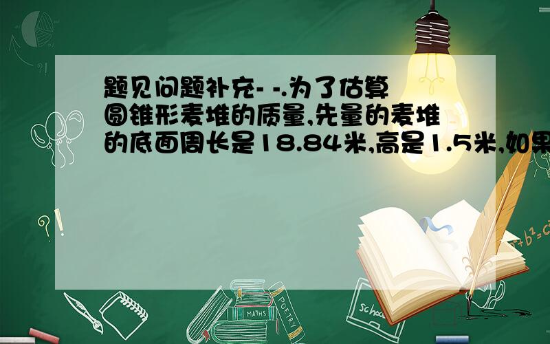 题见问题补充- -.为了估算圆锥形麦堆的质量,先量的麦堆的底面周长是18.84米,高是1.5米,如果每立方米小麦的质量是