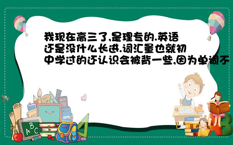 我现在高三了,是理专的.英语还是没什么长进.词汇量也就初中学过的还认识会被背一些,因为单词不