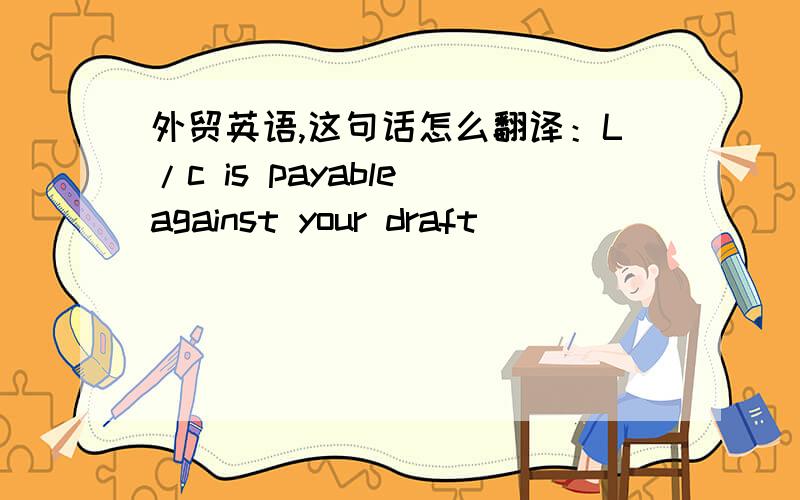 外贸英语,这句话怎么翻译：L/c is payable against your draft