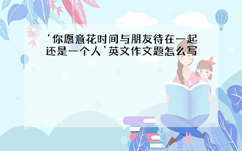 ‘你愿意花时间与朋友待在一起还是一个人’英文作文题怎么写