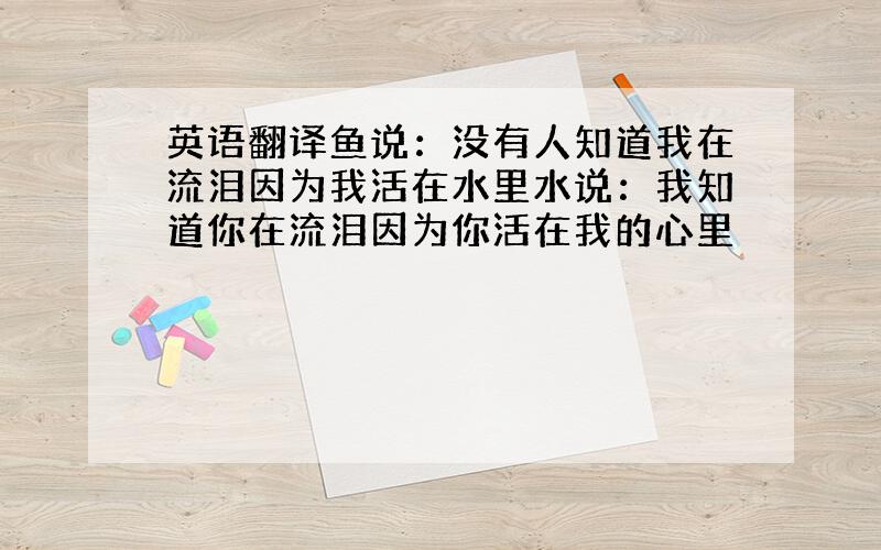 英语翻译鱼说：没有人知道我在流泪因为我活在水里水说：我知道你在流泪因为你活在我的心里