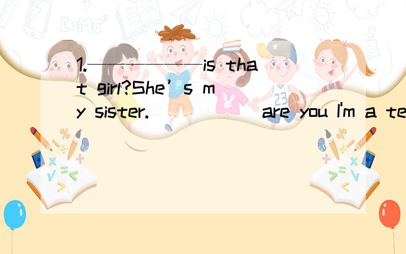 1.——————is that girl?She’s my sister.______are you I'm a tea