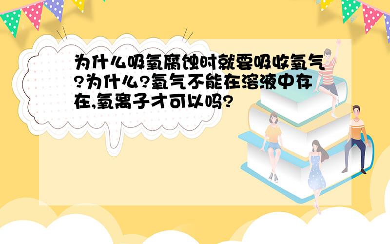 为什么吸氧腐蚀时就要吸收氧气?为什么?氧气不能在溶液中存在,氧离子才可以吗?