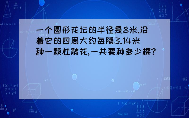 一个圆形花坛的半径是8米.沿着它的四周大约每隔3.14米种一颗杜鹃花,一共要种多少棵?