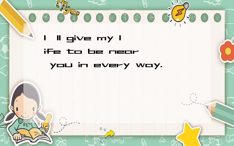 I'll give my life to be near you in every way.