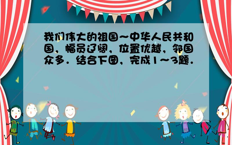 我们伟大的祖国～中华人民共和国，幅员辽阔，位置优越，邻国众多．结合下图，完成1～3题．