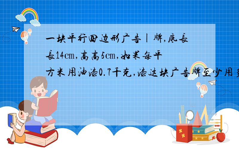 一块平行四边形广告|牌,底长长14㎝,高高5㎝,如果每平方米用油漆0.7千克,漆这块广告牌至少用多少千克油漆?